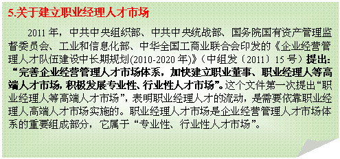折角形: 5.关于建立职业经理人才市场
2011年，中共中央组织部、中共中央统战部、国务院国有资产管理监督委员会、工业和信息化部、中华全国工商业联合会印发的《企业经营管理人才队伍建设中长期规划(2010-2020年)》（中组发〔2011〕15号）提出：“完善企业经营管理人才市场体系，加快建立职业董事、职业经理人等高端人才市场，积极发展专业性、行业性人才市场”。这个文件第一次提出“职业经理人等高端人才市场”，表明职业经理人才的流动，是需要依靠职业经理人高端人才市场实施的。职业经理人才市场是企业经营管理人才市场体系的重要组成部分，它属于“专业性、行业性人才市场”。

